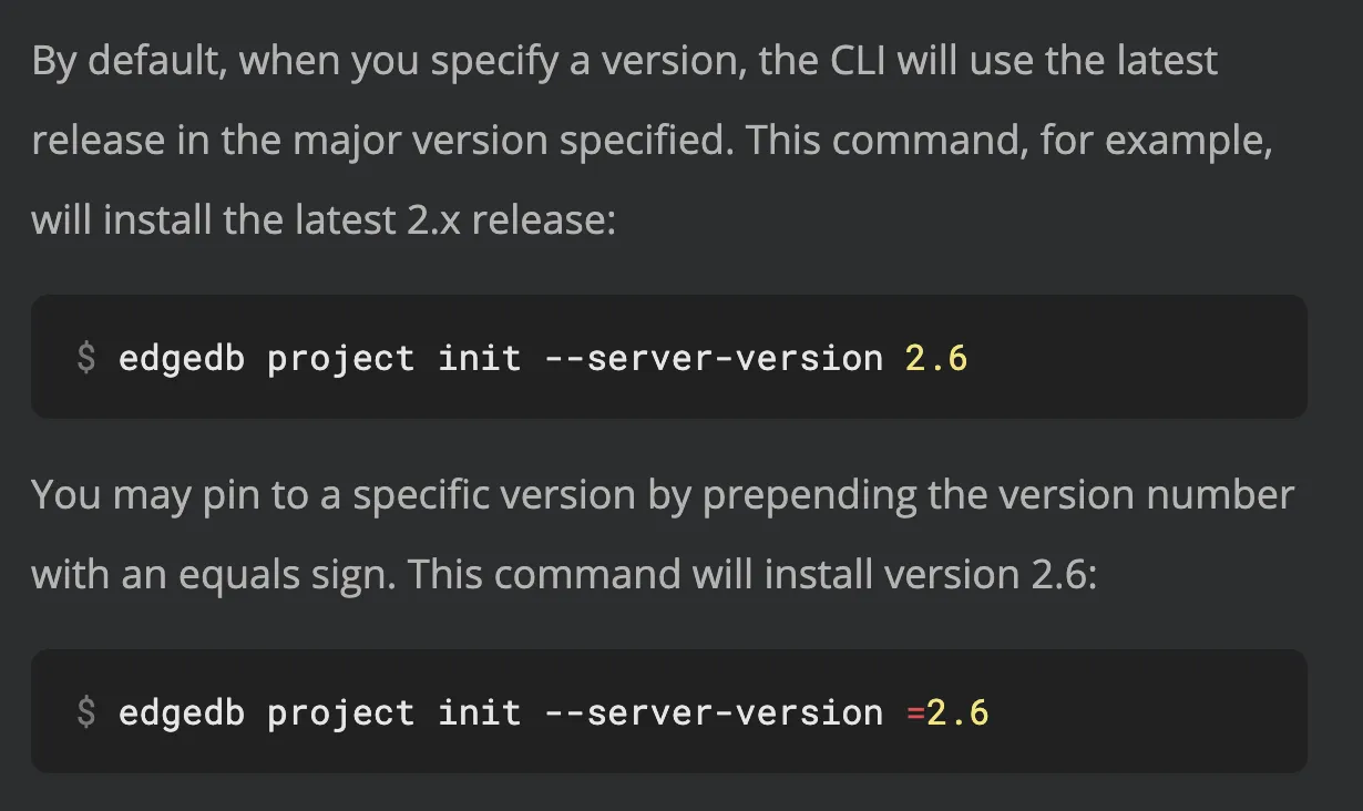 Description of how version specifications work on the "edgedb
project init" command documentation page. "By default, when you
specify a version, the CLI will use the latest release in the major
version specified. This command, for example, will install the
latest 2.x release: edgedb project init --server-version 2.6 You
may pin to a specific version by prepending the version number with
an equals sign. This command will install version 2.6: edgedb
project init --server-version =2.6"