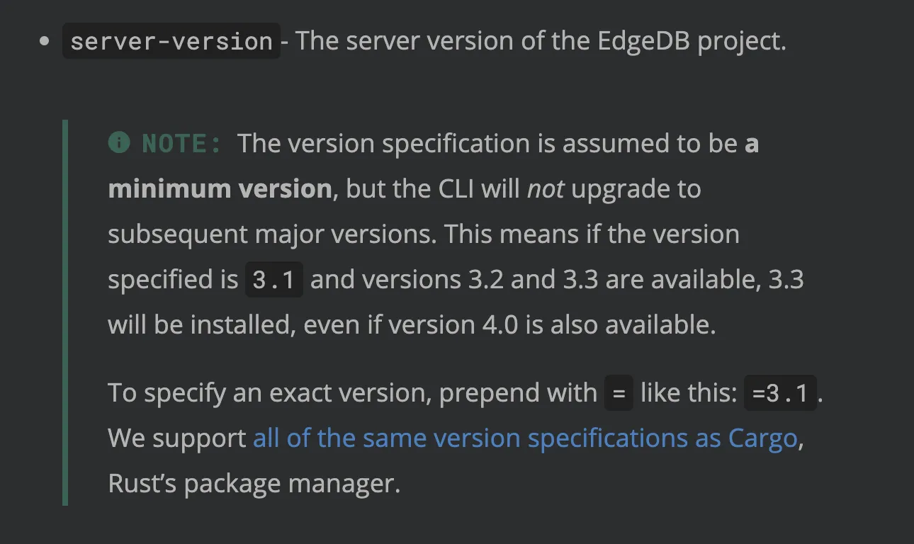 Description of how version specifications work in the edgedb.toml
config file's documentation page. "server-version- The server
version of the EdgeDB project. NOTE: The version specification is
assumed to be a minimum version, but the CLI will not upgrade to
subsequent major versions. This means if the version specified is
3.1 and versions 3.2 and 3.3 are available, 3.3 will be installed,
even if version 4.0 is also available. To specify an exact version,
prepend with = like this: =3.1. We support all of the same version
specifications as Cargo, Rust’s package manager."