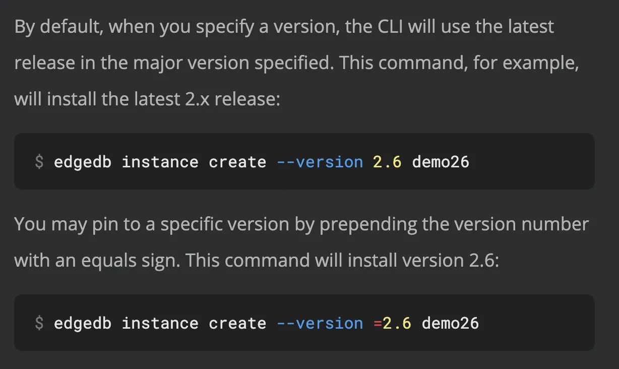 Description of how version specifications work on the "edgedb
instance create" command documentation page. "By default, when you
specify a version, the CLI will use the latest release in the major
version specified. This command, for example, will install the
latest 2.x release: edgedb project init --server-version 2.6 You
may pin to a specific version by prepending the version number with
an equals sign. This command will install version 2.6: edgedb
project init --server-version =2.6"